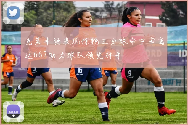 克莱半场表现惊艳三分球命中率高达667助力球队领先对手