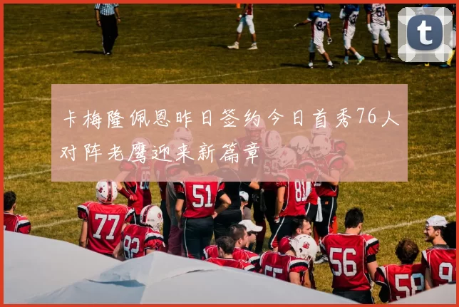卡梅隆佩恩昨日签约今日首秀76人对阵老鹰迎来新篇章