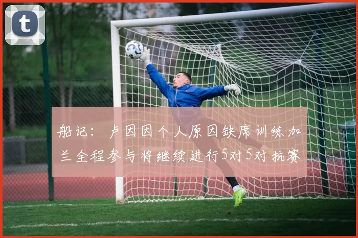 船记：卢因因个人原因缺席训练加兰全程参与将继续进行5对5对抗赛