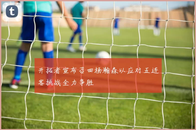 开拓者宣布召回杨瀚森以应对五连客挑战全力争胜