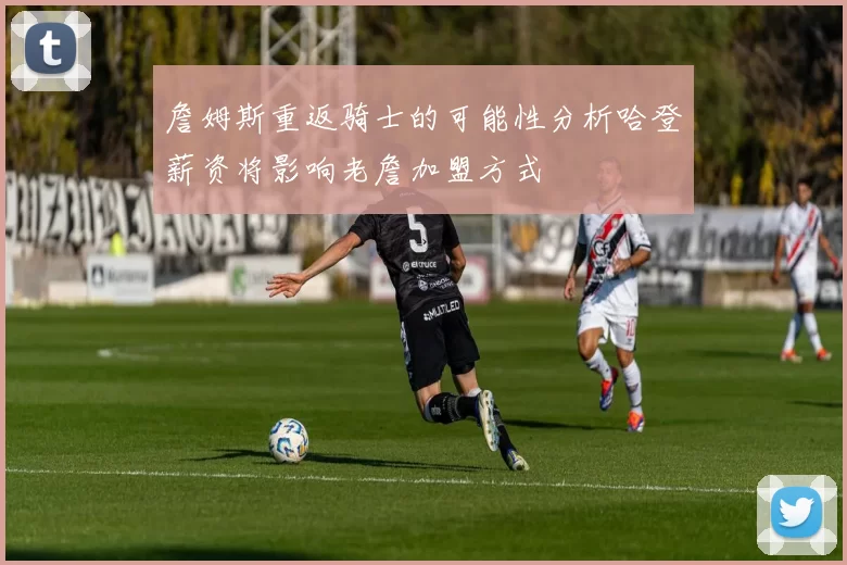 詹姆斯重返骑士的可能性分析哈登薪资将影响老詹加盟方式