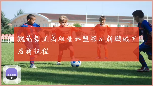 魏黾哲正式租借加盟深圳新鹏城开启新征程