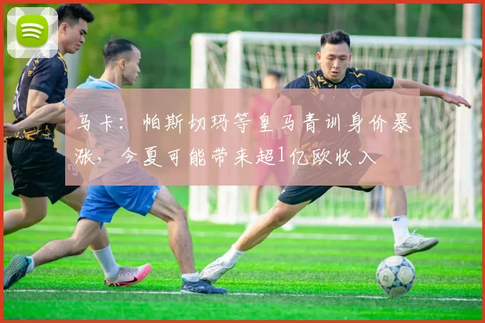 马卡：帕斯切玛等皇马青训身价暴涨，今夏可能带来超1亿欧收入