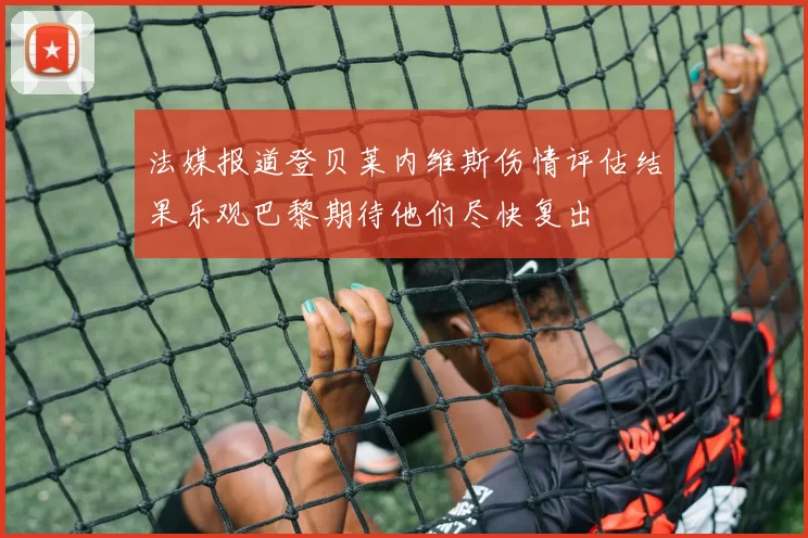 法媒报道登贝莱内维斯伤情评估结果乐观巴黎期待他们尽快复出