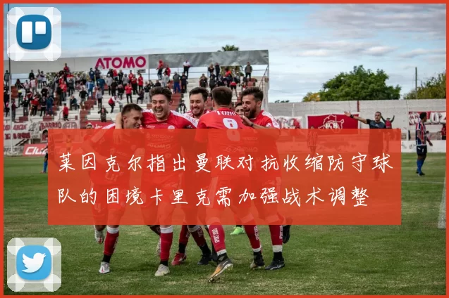 莱因克尔指出曼联对抗收缩防守球队的困境卡里克需加强战术调整